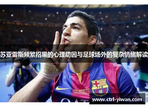 苏亚雷斯频繁招黑的心理动因与足球场外的复杂情绪解读