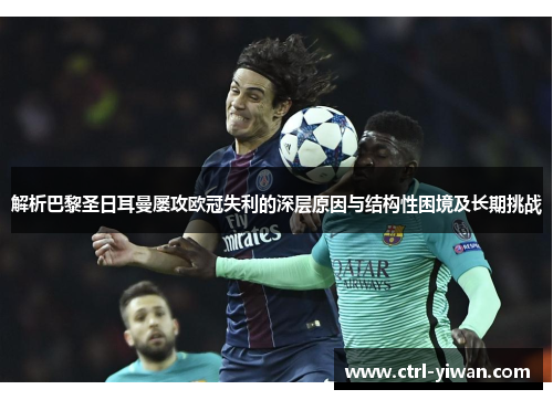 解析巴黎圣日耳曼屡攻欧冠失利的深层原因与结构性困境及长期挑战