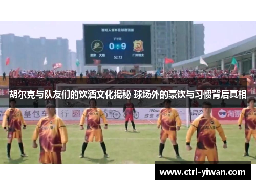 胡尔克与队友们的饮酒文化揭秘 球场外的豪饮与习惯背后真相