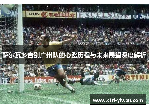 萨尔瓦多告别广州队的心路历程与未来展望深度解析