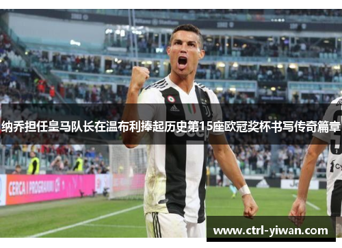 纳乔担任皇马队长在温布利捧起历史第15座欧冠奖杯书写传奇篇章 纳乔担任皇马队长在温布利捧起历史第15座欧冠奖杯书写传奇篇章