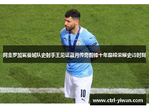 阿圭罗加冕曼城队史射手王见证蓝月传奇前锋十年巅峰荣耀史诗时刻