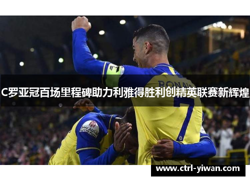 C罗亚冠百场里程碑助力利雅得胜利创精英联赛新辉煌