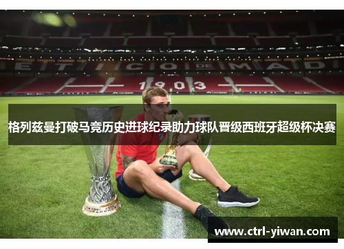 格列兹曼打破马竞历史进球纪录助力球队晋级西班牙超级杯决赛