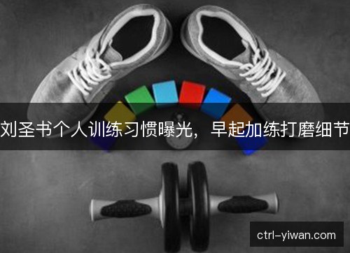 刘圣书个人训练习惯曝光,早起加练打磨细节 刘圣书个人训练习惯曝光,早起加练打磨细节
